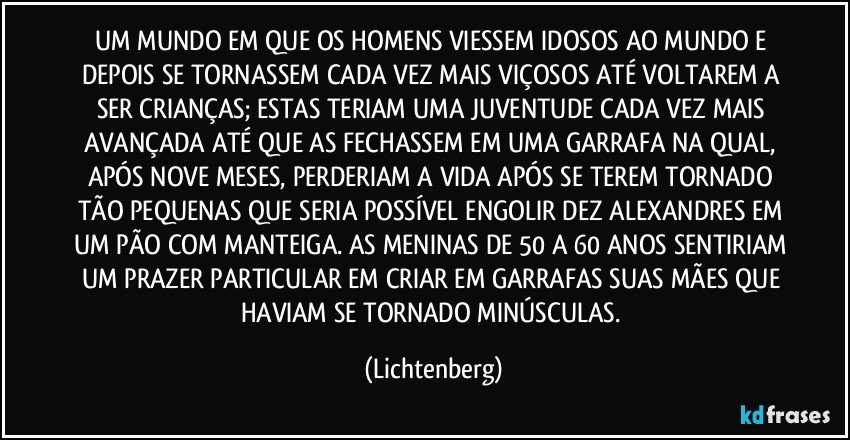 UM MUNDO EM QUE OS HOMENS VIESSEM IDOSOS AO MUNDO E DEPOIS SE TORNASSEM CADA VEZ MAIS VIÇOSOS ATÉ VOLTAREM A SER CRIANÇAS; ESTAS TERIAM UMA JUVENTUDE CADA VEZ MAIS AVANÇADA ATÉ QUE AS FECHASSEM EM UMA GARRAFA NA QUAL, APÓS NOVE MESES, PERDERIAM A VIDA APÓS SE TEREM TORNADO TÃO PEQUENAS QUE SERIA POSSÍVEL ENGOLIR DEZ ALEXANDRES EM UM PÃO COM MANTEIGA. AS MENINAS DE 50 A 60 ANOS SENTIRIAM UM PRAZER PARTICULAR EM CRIAR EM GARRAFAS SUAS MÃES QUE HAVIAM SE TORNADO MINÚSCULAS. (Lichtenberg)