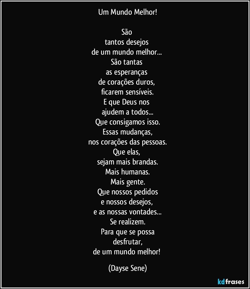 Um Mundo Melhor!

São 
tantos desejos 
de um mundo melhor... 
São tantas 
as esperanças 
de corações duros, 
ficarem sensíveis.
E que Deus nos 
ajudem a todos...
Que consigamos isso.
Essas mudanças,
nos corações das pessoas.
Que elas, 
sejam mais brandas.
Mais humanas.
Mais gente.
Que nossos pedidos
e nossos desejos, 
e as nossas vontades...
Se realizem.
Para que se possa
desfrutar,
de um mundo melhor! (Dayse Sene)