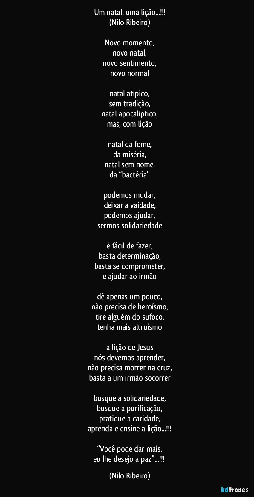 Um natal, uma lição...!!!
(Nilo Ribeiro)

Novo momento,
novo natal,
novo sentimento,
novo normal

natal atípico,
sem tradição,
natal apocalíptico,
mas, com lição

natal da fome,
da miséria,
natal sem nome,
da “bactéria”

podemos mudar,
deixar a vaidade,
podemos ajudar,
sermos solidariedade

é fácil de fazer,
basta determinação,
basta se comprometer,
e ajudar ao irmão

dê apenas um pouco,
não precisa de heroísmo,
tire alguém do sufoco,
tenha mais altruísmo

a lição de Jesus
nós devemos aprender,
não precisa morrer na cruz,
basta a um irmão socorrer

busque a solidariedade,
busque a purificação,
pratique a caridade,
aprenda e ensine a lição...!!!

“Você pode dar mais,
eu lhe desejo a paz”...!!! (Nilo Ribeiro)