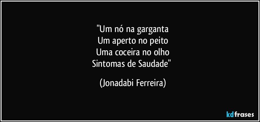 "Um nó na garganta
Um aperto no peito
Uma coceira no olho
Sintomas de Saudade" (Jonadabi Ferreira)