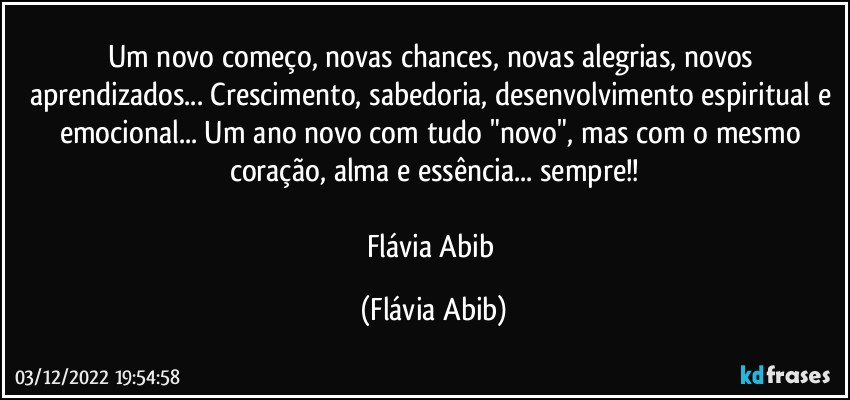 Um novo começo, novas chances, novas alegrias, novos aprendizados... Crescimento, sabedoria, desenvolvimento espiritual e emocional... Um ano novo com tudo "novo", mas com o mesmo coração, alma e essência... sempre!!

Flávia Abib (Flávia Abib)