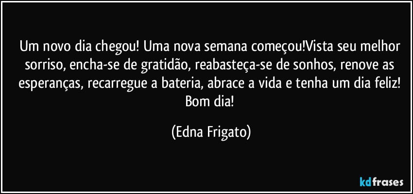 Um novo dia chegou! Uma nova semana começou!Vista seu melhor sorriso, encha-se de gratidão, reabasteça-se de sonhos, renove as esperanças, recarregue a bateria, abrace a vida e tenha um dia feliz! Bom dia! (Edna Frigato)