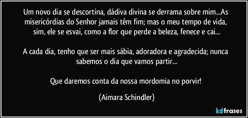 Um novo dia se descortina, dádiva divina se derrama sobre mim...As misericórdias do Senhor jamais têm fim; mas o meu tempo de  vida, sim, ele se esvai, como a flor que perde a beleza, fenece e cai...

A cada dia, tenho que ser mais sábia, adoradora e agradecida; nunca sabemos o dia que vamos partir...

Que daremos conta da nossa mordomia no porvir! (Aimara Schindler)