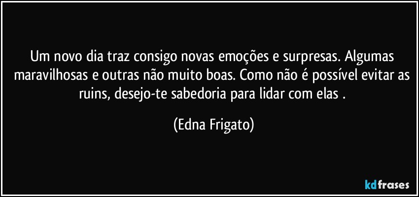 Um novo dia traz consigo novas emoções e surpresas. Algumas maravilhosas e outras não muito boas. Como não é possível evitar as ruins, desejo-te sabedoria para lidar com elas . (Edna Frigato)