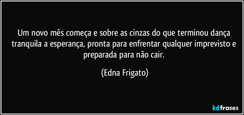 Um novo mês começa e sobre as cinzas do que terminou dança tranquila a esperança, pronta para enfrentar qualquer imprevisto e preparada para não cair. (Edna Frigato)