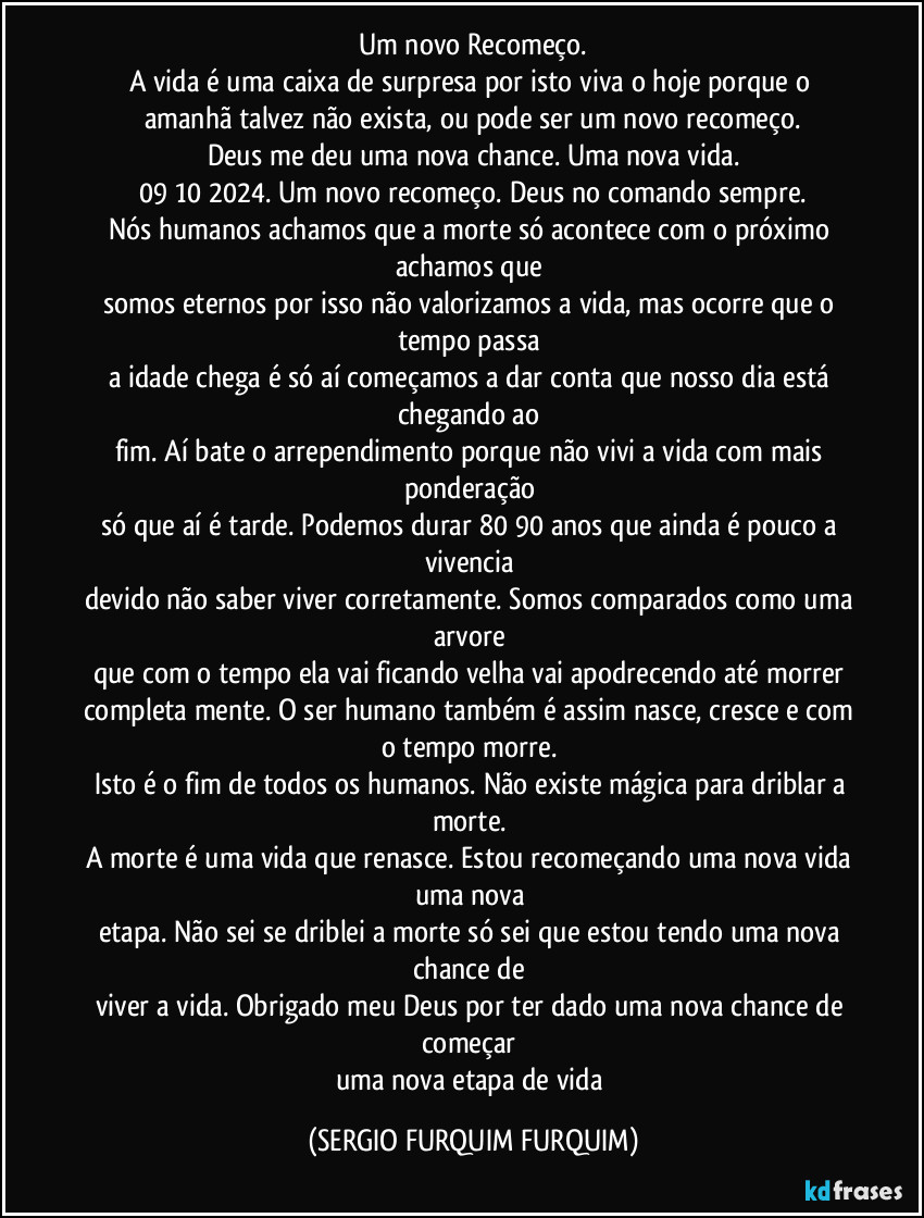 Um novo Recomeço.
A vida é uma caixa de surpresa por isto viva o hoje porque o 
amanhã talvez não exista, ou pode ser um novo recomeço.
Deus me deu uma nova chance. Uma nova vida.
09/10/2024. Um novo recomeço. Deus no comando sempre.
Nós humanos achamos que a morte só acontece com o próximo achamos que 
somos eternos por isso não valorizamos a vida, mas ocorre que o tempo passa 
a idade chega é só aí começamos a dar conta que nosso dia está chegando ao 
fim. Aí bate o arrependimento porque não vivi a vida com mais ponderação 
só que aí é tarde. Podemos durar 80 /90 anos que ainda é pouco a vivencia 
devido não saber viver corretamente. Somos comparados como uma arvore 
que com o tempo ela vai ficando velha vai apodrecendo até morrer completamente. O ser humano também é assim nasce, cresce e com o tempo morre. 
Isto é o fim de todos os humanos. Não existe mágica para driblar a morte. 
A morte é uma vida que renasce. Estou recomeçando uma nova vida uma nova 
etapa. Não sei se driblei a morte só sei que estou tendo uma nova chance de 
viver a vida. Obrigado meu Deus por ter dado uma nova chance de começar 
uma nova etapa de vida (SERGIO FURQUIM FURQUIM)