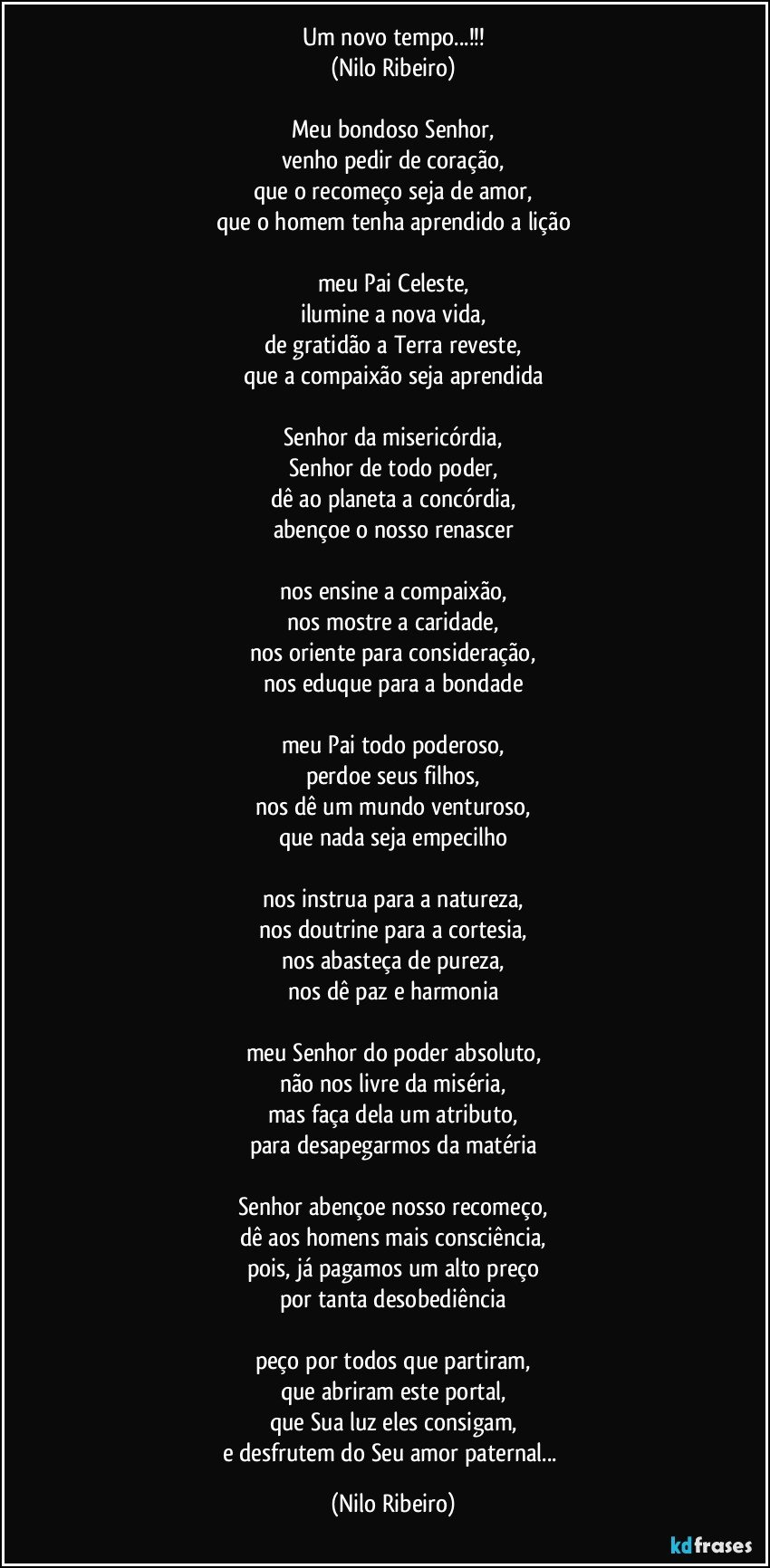 Um novo tempo...!!!
(Nilo Ribeiro)

Meu bondoso Senhor,
venho pedir de coração,
que o recomeço seja de amor,
que o homem tenha aprendido a lição

meu Pai Celeste,
ilumine a nova vida,
de gratidão a Terra reveste,
que a compaixão seja aprendida

Senhor da misericórdia,
Senhor de todo poder,
dê ao planeta a concórdia,
abençoe o nosso renascer

nos ensine a compaixão,
nos mostre a caridade,
nos oriente para consideração,
nos eduque para a bondade

meu Pai todo poderoso,
perdoe seus filhos,
nos dê um mundo venturoso,
que nada seja empecilho

nos instrua para a natureza,
nos doutrine para a cortesia,
nos abasteça de pureza,
nos dê paz e harmonia

meu Senhor do poder absoluto,
não nos livre da miséria,
mas faça dela um atributo,
para desapegarmos da matéria

Senhor abençoe nosso recomeço,
dê aos homens mais consciência,
pois, já pagamos um alto preço
por tanta desobediência

peço por todos que partiram,
que abriram este portal,
que Sua luz eles consigam,
e desfrutem do Seu amor paternal... (Nilo Ribeiro)