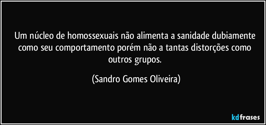 Um núcleo de homossexuais não alimenta a sanidade dubiamente como seu comportamento porém não a tantas distorções como outros grupos. (Sandro Gomes Oliveira)