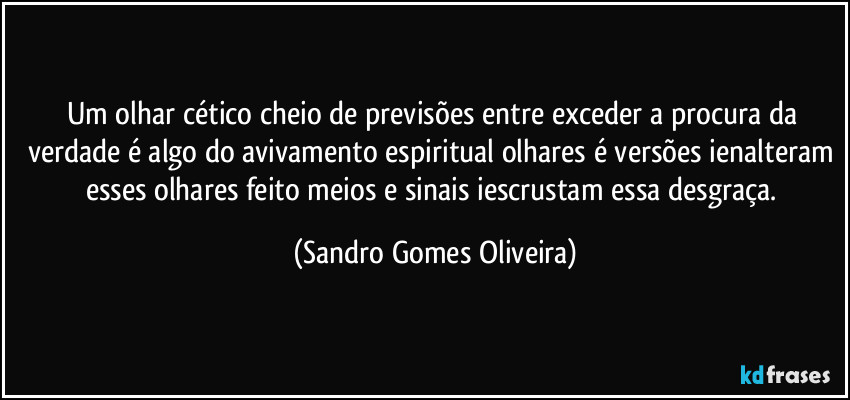 Um olhar cético cheio de previsões entre exceder a procura da verdade é algo do avivamento espiritual olhares é versões ienalteram esses olhares feito meios e sinais iescrustam essa desgraça. (Sandro Gomes Oliveira)