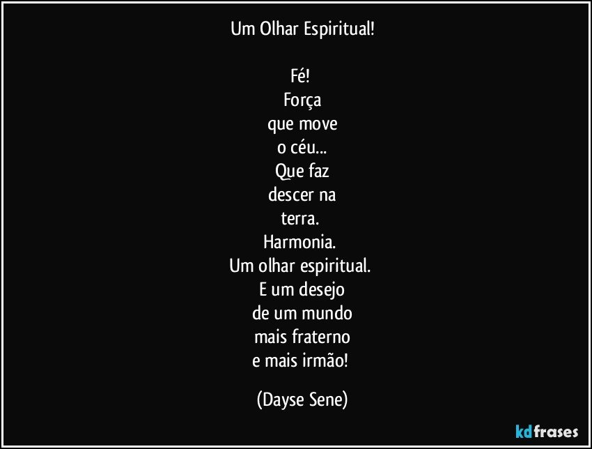 Um Olhar Espiritual!

Fé! 
Força
que move
o céu...
Que faz
descer na
terra. 
Harmonia. 
Um olhar espiritual. 
E um desejo
de um mundo
mais fraterno
e mais irmão! (Dayse Sene)