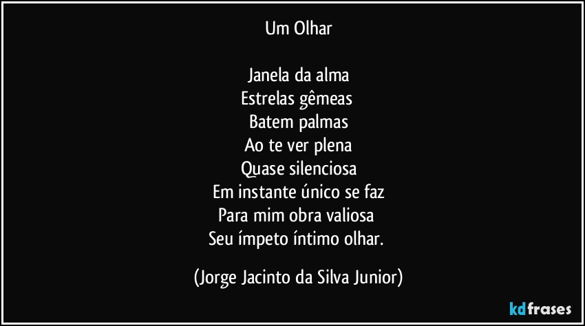 Um Olhar

Janela da alma
Estrelas gêmeas 
Batem palmas
Ao te ver plena
Quase silenciosa
Em instante único se faz
Para mim obra valiosa 
Seu ímpeto íntimo olhar. (Jorge Jacinto da Silva Junior)