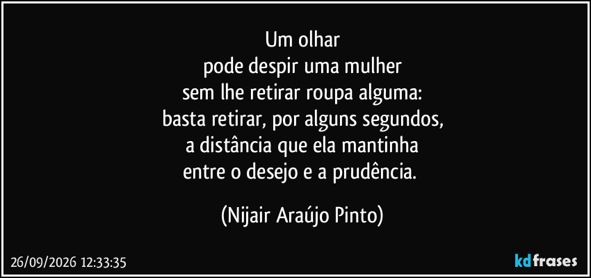 Um olhar
pode despir uma mulher
sem lhe retirar roupa alguma:
basta retirar, por alguns segundos,
a distância que ela mantinha
entre o desejo e a prudência. (Nijair Araújo Pinto)