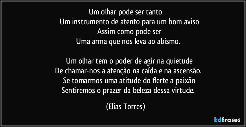 Um olhar pode ser tanto
              Um instrumento de atento para um bom aviso
              Assim como pode ser
              Uma arma que nos leva ao abismo. 

              Um olhar tem o poder de agir na quietude
              De chamar-nos a atenção na caída e na ascensão. 
              Se tomarmos uma atitude do flerte a paixão
              Sentiremos o prazer da beleza dessa virtude. (Elias Torres)