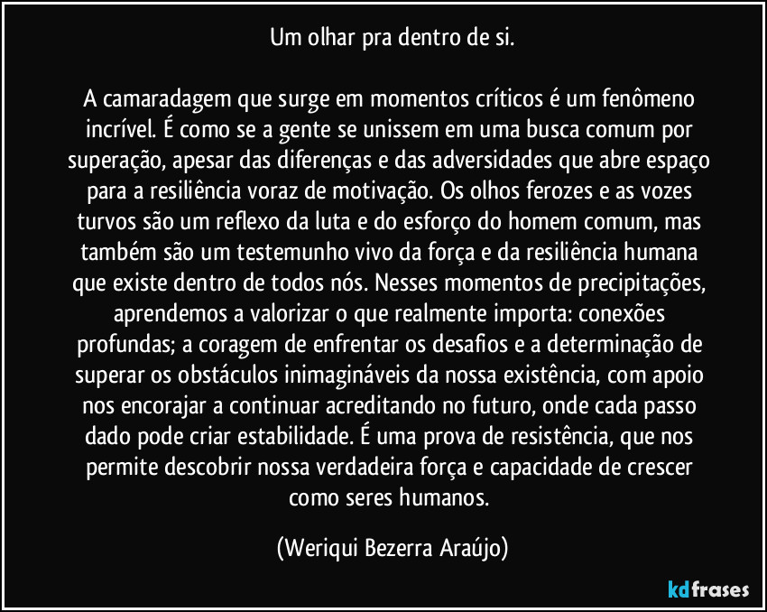 Um olhar pra dentro de si.
A camaradagem que surge em momentos críticos é um fenômeno incrível. É como se a gente se unissem em uma busca comum por superação, apesar das diferenças e das adversidades que abre espaço para a resiliência voraz de motivação. Os olhos ferozes e as vozes turvos são um reflexo da luta e do esforço do homem comum, mas também são um testemunho vivo da força e da resiliência humana que existe dentro de todos nós. Nesses momentos de precipitações, aprendemos a valorizar o que realmente importa: conexões profundas; a coragem de enfrentar os desafios e a determinação de superar os obstáculos inimagináveis da nossa existência, com apoio nos encorajar a continuar acreditando no futuro, onde cada passo dado pode criar estabilidade. É uma prova de resistência, que nos permite descobrir nossa verdadeira força e capacidade de crescer como seres humanos. (Weriqui Bezerra Araújo)