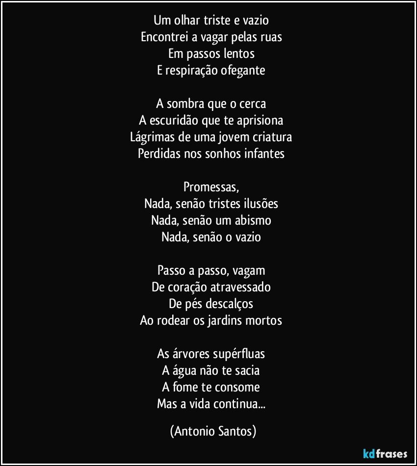 Um olhar triste e vazio 
Encontrei a vagar pelas ruas 
Em passos lentos 
E respiração ofegante 

A sombra que o cerca 
A escuridão que te aprisiona 
Lágrimas de uma jovem criatura 
Perdidas nos sonhos infantes 

Promessas, 
Nada, senão tristes ilusões 
Nada, senão um abismo 
Nada, senão o vazio 

Passo a passo, vagam 
De coração atravessado 
De pés descalços 
Ao rodear os jardins mortos 

As árvores supérfluas 
A água não te sacia 
A fome te consome 
Mas a vida continua... (Antonio Santos)