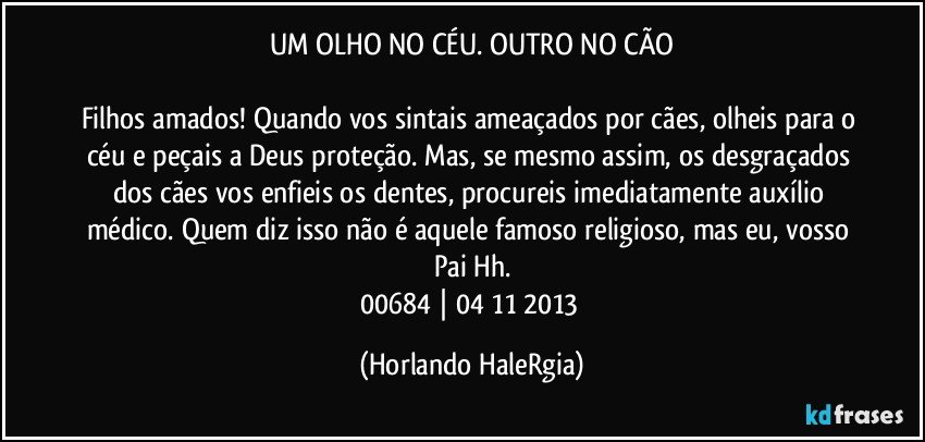 UM OLHO NO CÉU. OUTRO NO CÃO

Filhos amados! Quando vos sintais ameaçados por cães, olheis para o céu e peçais a Deus proteção. Mas, se mesmo assim, os desgraçados dos cães vos enfieis os dentes, procureis imediatamente auxílio médico. Quem diz isso não é aquele famoso religioso, mas eu, vosso Pai Hh.
00684 | 04/11/2013 (Horlando HaleRgia)