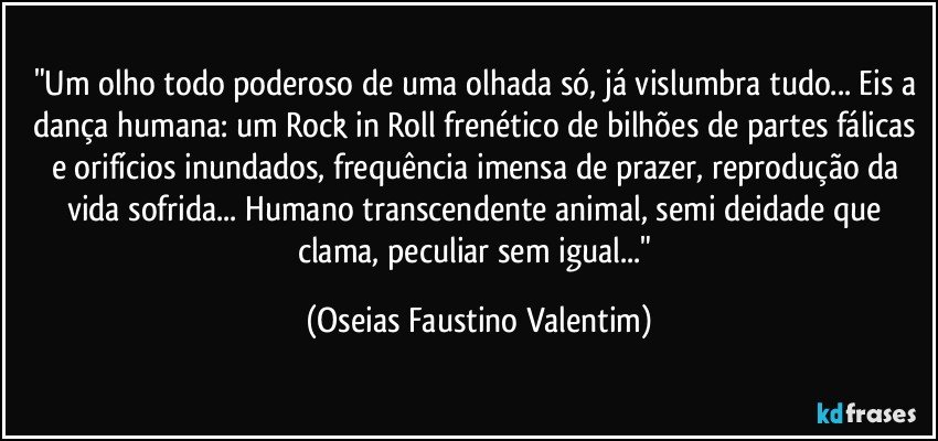 "Um olho todo poderoso de uma olhada só, já vislumbra tudo... Eis a dança humana: um Rock in Roll frenético de bilhões de partes fálicas e orifícios inundados, frequência imensa de prazer, reprodução da vida sofrida... Humano transcendente animal, semi deidade que clama, peculiar sem igual..." (Oseias Faustino Valentim)