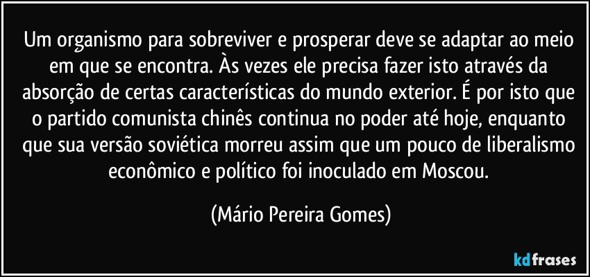 Um organismo para sobreviver e prosperar deve se adaptar ao meio em que se encontra. Às vezes ele precisa fazer isto através da absorção de certas características do mundo exterior. É por isto que o partido comunista chinês continua no poder até hoje, enquanto que sua versão soviética morreu assim que um pouco de liberalismo econômico e político foi inoculado em Moscou. (Mário Pereira Gomes)