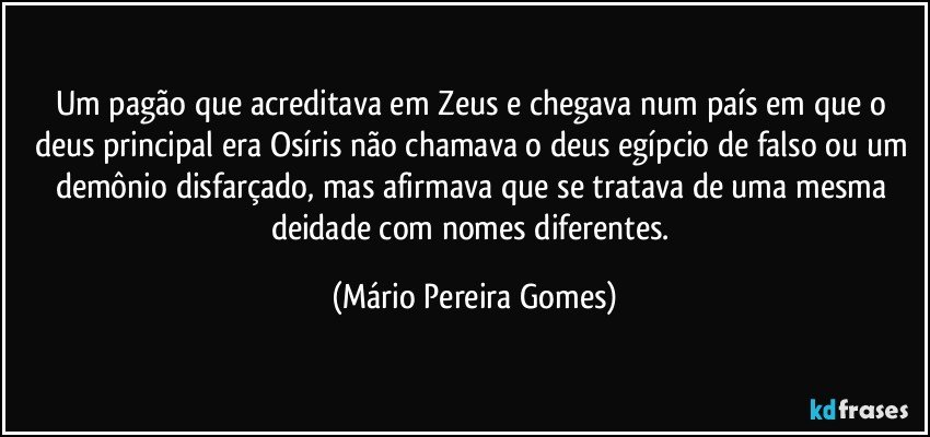 Um pagão que acreditava em Zeus e chegava num país em que o deus principal era Osíris não chamava o deus egípcio de falso ou um demônio disfarçado, mas afirmava que se tratava de uma mesma deidade com nomes diferentes. (Mário Pereira Gomes)