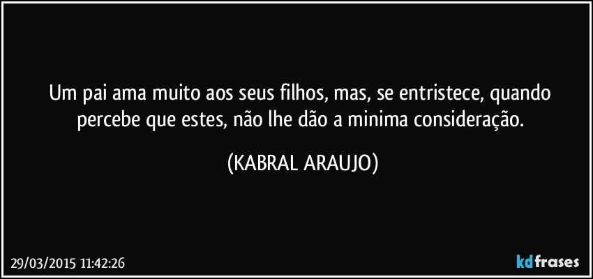 Um pai ama muito aos seus filhos, mas, se entristece, quando percebe que estes, não lhe dão a minima consideração. (KABRAL ARAUJO)