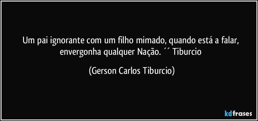 Um pai ignorante com um filho mimado, quando está a falar, envergonha qualquer Nação. ´´ Tiburcio (Gerson Carlos Tiburcio)