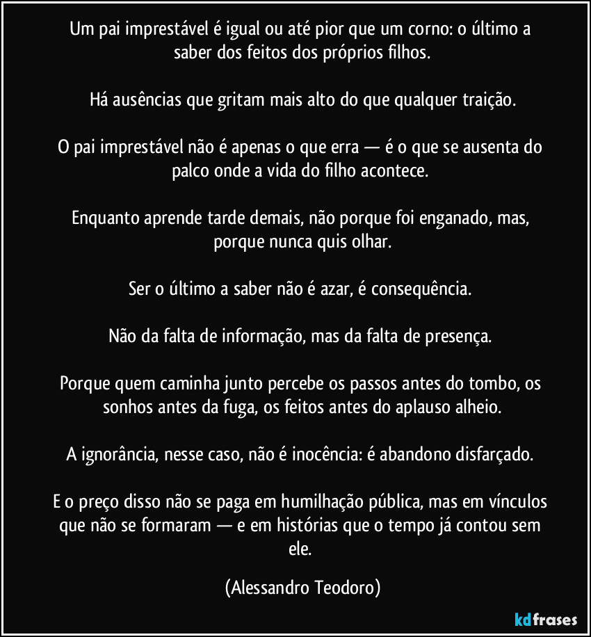 Um pai imprestável é igual ou até pior que um corno: o último a saber dos feitos dos próprios filhos.
Há ausências que gritam mais alto do que qualquer traição.
O pai imprestável não é apenas o que erra — é o que se ausenta do palco onde a vida do filho acontece.
Enquanto aprende tarde demais, não porque foi enganado, mas, porque nunca quis olhar.
Ser o último a saber não é azar, é consequência.
Não da falta de informação, mas da falta de presença.
Porque quem caminha junto percebe os passos antes do tombo, os sonhos antes da fuga, os feitos antes do aplauso alheio.
A ignorância, nesse caso, não é inocência: é abandono disfarçado.
E o preço disso não se paga em humilhação pública, mas em vínculos que não se formaram — e em histórias que o tempo já contou sem ele. (Alessandro Teodoro)