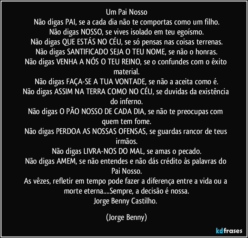 Um Pai Nosso
Não digas PAI, se a cada dia não te comportas como um filho.
Não digas NOSSO, se vives isolado em teu egoísmo.
Não digas QUE ESTÁS NO CÉU, se só pensas nas coisas terrenas.
Não digas SANTIFICADO SEJA O TEU NOME, se não o honras.
Não digas VENHA A NÓS O TEU REINO, se o confundes com o êxito material.
Não digas FAÇA-SE A TUA VONTADE, se não a aceita como é.
Não digas ASSIM NA TERRA COMO NO CÉU, se duvidas da existência do inferno.
Não digas O PÃO NOSSO DE CADA DIA, se não te preocupas com quem tem fome.
Não digas PERDOA AS NOSSAS OFENSAS, se guardas rancor de teus irmãos.
Não digas LIVRA-NOS DO MAL, se amas o pecado.
Não digas AMEM, se não entendes e não dás crédito às palavras do Pai Nosso.
As vêzes, refletir em tempo pode fazer a diferença entre a vida ou a morte eterna...Sempre, a decisão é nossa.
Jorge Benny Castilho. (Jorge Benny)