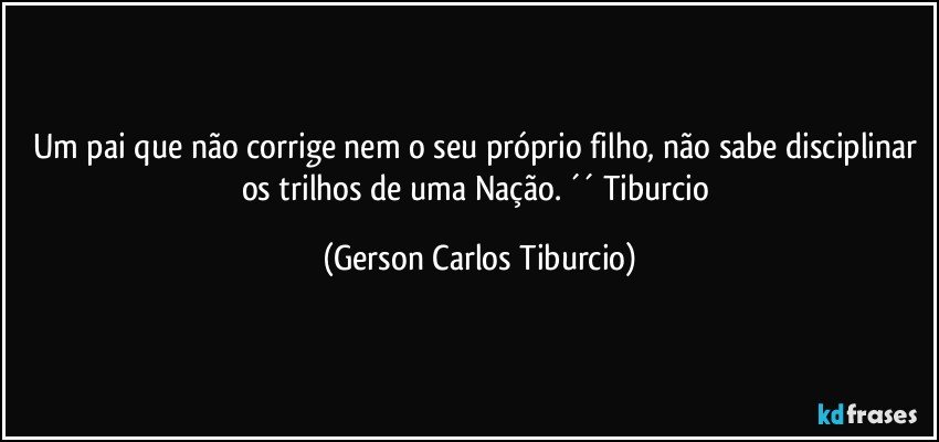 Um pai que não corrige nem o seu próprio filho, não sabe disciplinar os trilhos de uma Nação. ´´ Tiburcio (Gerson Carlos Tiburcio)