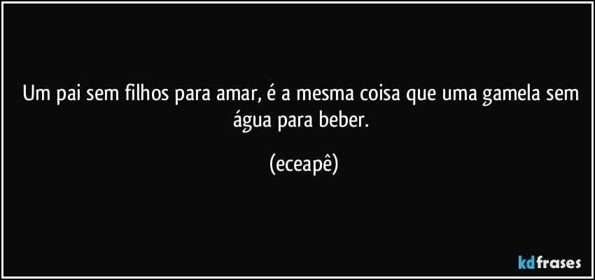 Um pai sem filhos para amar, é a mesma coisa que uma gamela sem água para beber. (eceapê)