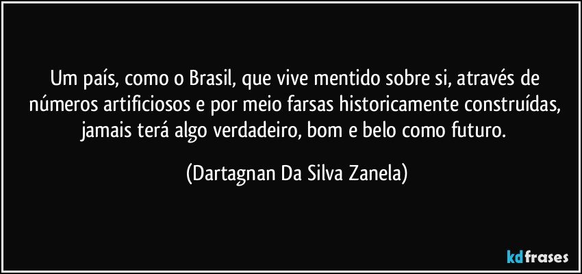 Um país, como o Brasil, que vive mentido sobre si, através de números artificiosos e por meio farsas historicamente construídas, jamais terá algo verdadeiro, bom e belo como futuro. (Dartagnan Da Silva Zanela)