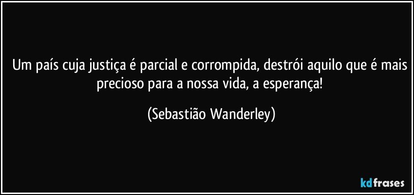 Um país cuja justiça é parcial e corrompida, destrói aquilo que é mais precioso para a nossa vida, a esperança! (Sebastião Wanderley)