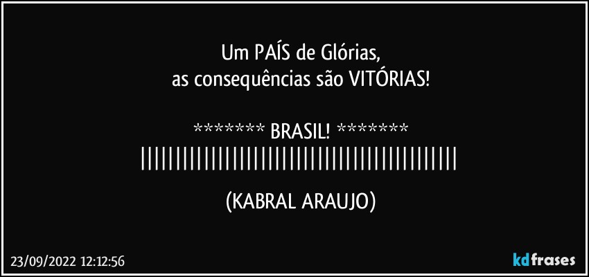 Um PAÍS de Glórias,
as consequências são VITÓRIAS!

******* BRASIL! *******
||||||||||||||||||||||||||||||||||||||||||||| (KABRAL ARAUJO)