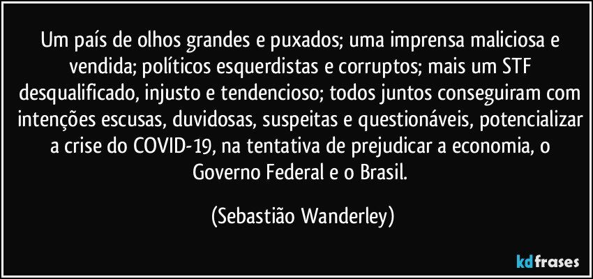 Um país de olhos grandes e puxados; uma imprensa maliciosa e vendida; políticos esquerdistas e  corruptos; mais um STF desqualificado, injusto e tendencioso; todos juntos conseguiram com intenções escusas, duvidosas, suspeitas e questionáveis, potencializar a crise do COVID-19, na tentativa de prejudicar a economia, o Governo Federal e o Brasil. (Sebastião Wanderley)