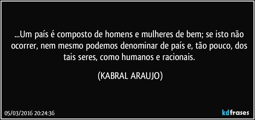 ...Um país é composto de homens e mulheres de bem; se isto não ocorrer, nem mesmo podemos denominar de país e, tão pouco, dos tais seres, como humanos e racionais. (KABRAL ARAUJO)