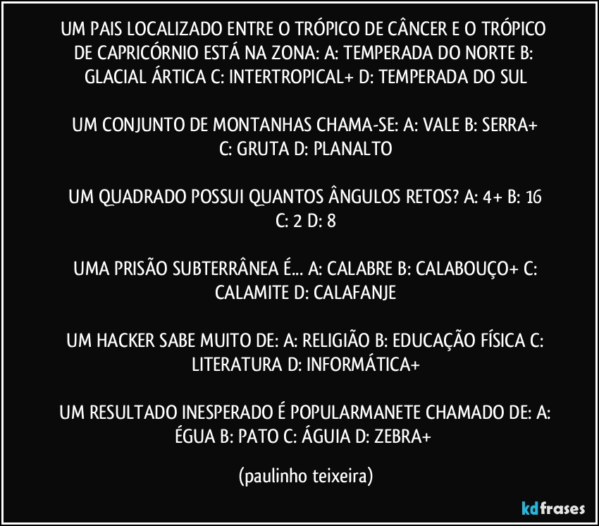 UM PAIS LOCALIZADO ENTRE O TRÓPICO DE CÂNCER E O TRÓPICO DE CAPRICÓRNIO ESTÁ NA ZONA:  A: TEMPERADA DO NORTE  B: GLACIAL ÁRTICA  C: INTERTROPICAL+  D: TEMPERADA DO SUL

 UM CONJUNTO DE MONTANHAS CHAMA-SE:  A: VALE  B: SERRA+  C: GRUTA  D: PLANALTO

 UM QUADRADO POSSUI QUANTOS ÂNGULOS RETOS?  A: 4+  B: 16  C: 2  D: 8

 UMA PRISÃO SUBTERRÂNEA É...  A: CALABRE  B: CALABOUÇO+  C: CALAMITE  D: CALAFANJE

 UM HACKER SABE MUITO DE:  A: RELIGIÃO   B: EDUCAÇÃO FÍSICA  C: LITERATURA  D: INFORMÁTICA+

 UM RESULTADO INESPERADO É POPULARMANETE CHAMADO DE:  A: ÉGUA  B: PATO  C: ÁGUIA  D: ZEBRA+ (paulinho teixeira)