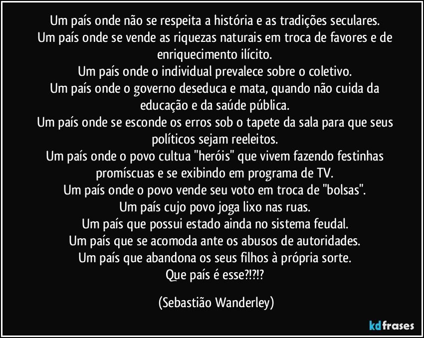 Um país onde não se respeita a história e as tradições seculares. 
Um país onde se vende as riquezas naturais em troca de favores e de enriquecimento ilícito. 
Um país onde o individual prevalece sobre o coletivo. 
Um país onde o governo deseduca e mata, quando não cuida da educação e da saúde pública. 
Um país onde se esconde os erros sob o tapete da sala para que seus políticos sejam reeleitos. 
Um país onde o povo cultua "heróis" que vivem fazendo festinhas promíscuas e se exibindo em programa de TV. 
Um país onde o povo vende seu voto em troca de "bolsas". 
Um país cujo povo joga lixo nas ruas. 
Um país que possui estado ainda no sistema feudal. 
Um país que se acomoda ante os abusos de autoridades. 
Um país que abandona os seus filhos à própria sorte. 
Que país é esse?!?!? (Sebastião Wanderley)