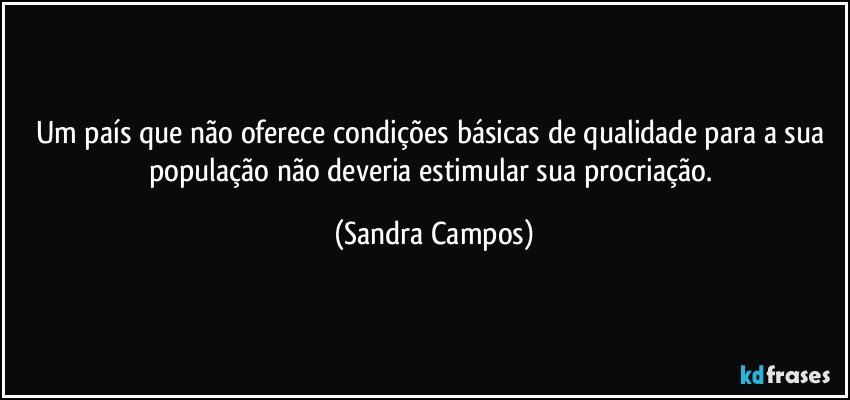 Um país que não oferece condições básicas de qualidade para a sua população não deveria estimular sua procriação. (Sandra Campos)