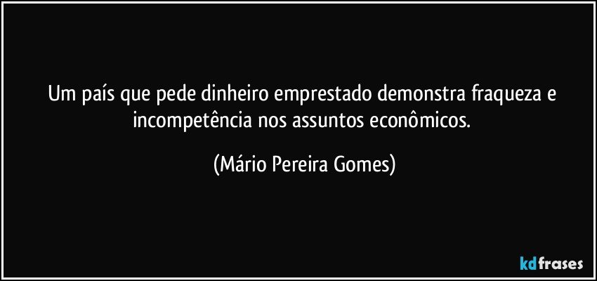 Um país que pede dinheiro emprestado demonstra fraqueza e incompetência nos assuntos econômicos. (Mário Pereira Gomes)