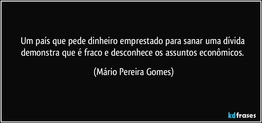 Um país que pede dinheiro emprestado para sanar uma dívida demonstra que é fraco e desconhece os assuntos econômicos. (Mário Pereira Gomes)