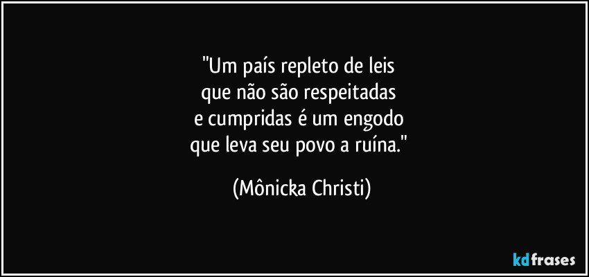 "Um país repleto de leis 
que não são respeitadas 
e cumpridas é um engodo 
que leva seu povo a ruína." (Mônicka Christi)