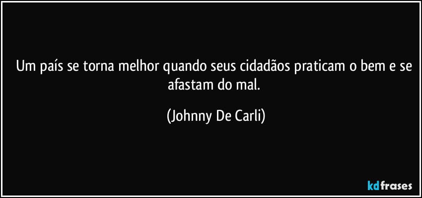 Um país se torna melhor quando seus cidadãos praticam o bem e se afastam do mal. (Johnny De Carli)