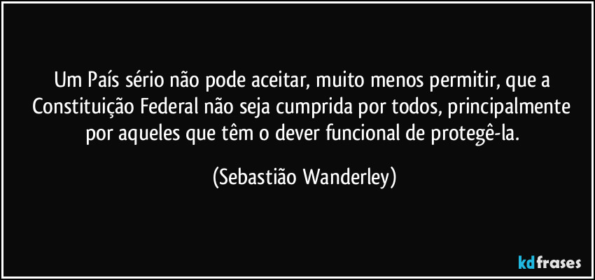 Um País sério não pode aceitar, muito menos permitir, que a Constituição Federal não seja cumprida por todos, principalmente por aqueles que têm o dever funcional de protegê-la. (Sebastião Wanderley)