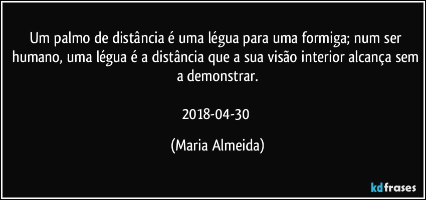 Um palmo de distância é uma légua para uma formiga; num ser humano, uma légua é a distância que a sua visão interior alcança sem a demonstrar.

2018-04-30 (Maria Almeida)