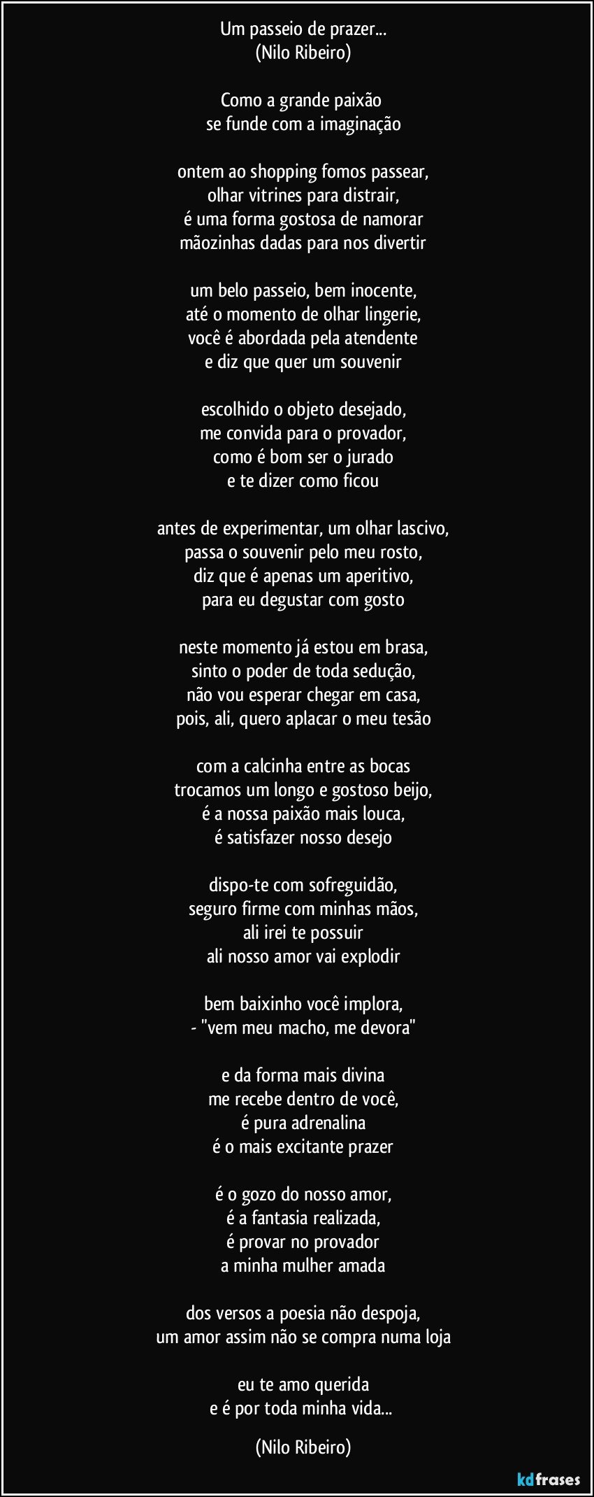 Um passeio de prazer...
(Nilo Ribeiro)

Como a grande paixão 
se funde com a imaginação

ontem ao shopping fomos passear,
olhar vitrines para distrair,
é uma forma gostosa de namorar
mãozinhas dadas para nos divertir

um belo passeio, bem inocente,
até o momento de olhar lingerie,
você é abordada pela atendente
e diz que quer um souvenir

escolhido o objeto desejado,
me convida para o provador,
como é bom ser o jurado
e te dizer como ficou

antes de experimentar, um olhar lascivo,
passa o souvenir pelo meu rosto,
diz que é apenas um aperitivo,
para eu degustar com gosto

neste momento já estou em brasa,
sinto o poder de toda sedução,
não vou esperar chegar em casa,
pois, ali, quero aplacar o meu tesão

com a calcinha entre as bocas
trocamos um longo e gostoso beijo,
é a nossa paixão mais louca,
é satisfazer nosso desejo

dispo-te com sofreguidão,
seguro firme com minhas mãos,
ali irei te possuir
ali nosso amor vai explodir

bem baixinho você implora,
- "vem meu macho, me devora"

e da forma mais divina
me recebe dentro de você,
é pura adrenalina
é o mais excitante prazer

é o gozo do nosso amor,
é a fantasia realizada,
é provar no provador
a minha mulher amada

dos versos a poesia não despoja,
um amor assim não se compra numa loja

eu te amo querida
e é por toda minha vida... (Nilo Ribeiro)