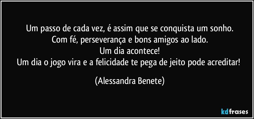 Um passo de cada vez, é assim que se conquista um sonho.
Com fé, perseverança e bons amigos ao lado.
Um dia acontece!
Um dia o jogo vira e a felicidade te pega de jeito pode acreditar! (Alessandra Benete)