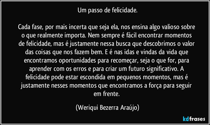 Um passo de felicidade.

Cada fase, por mais incerta que seja ela, nos ensina algo valioso sobre o que realmente importa. Nem sempre é fácil encontrar momentos de felicidade, mas é justamente nessa busca que descobrimos o valor das coisas que nos fazem bem. E é nas idas e vindas da vida que encontramos oportunidades para recomeçar, seja o que for, para aprender com os erros e para criar um futuro significativo. A felicidade pode estar escondida em pequenos momentos, mas é justamente nesses momentos que encontramos a força para seguir em frente. (Weriqui Bezerra Araújo)