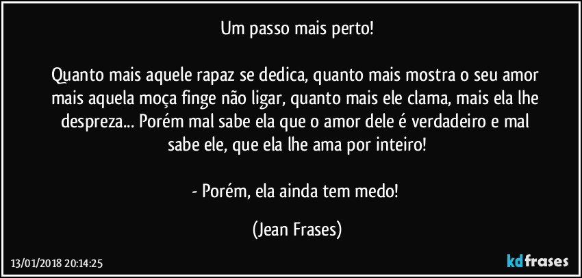 Um passo mais perto!

Quanto mais aquele rapaz se dedica, quanto mais mostra o seu amor mais aquela moça finge não ligar, quanto mais ele clama, mais ela lhe despreza... Porém mal sabe ela que o amor dele é verdadeiro e mal sabe ele, que ela lhe ama por inteiro!

- Porém, ela ainda tem medo! (Jean Frases)