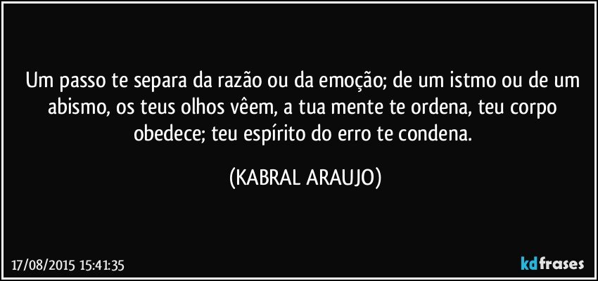 Um passo te separa da razão ou da emoção; de um istmo ou de um abismo, os teus olhos vêem, a tua mente te ordena, teu corpo obedece; teu espírito do erro te condena. (KABRAL ARAUJO)