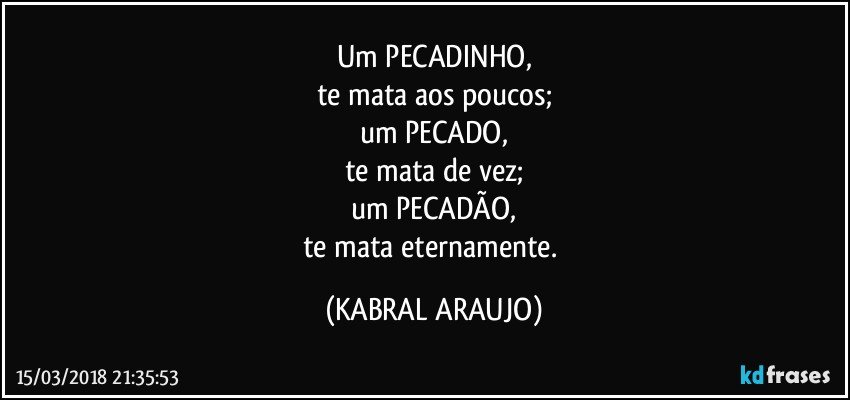 Um PECADINHO,
te mata aos poucos;
um PECADO,
te mata de vez;
um PECADÃO,
te mata eternamente. (KABRAL ARAUJO)