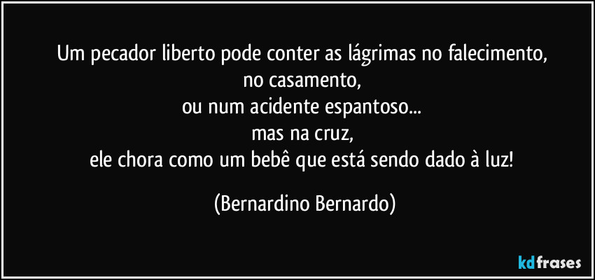 Um pecador liberto pode conter as lágrimas no falecimento,  
no casamento,  
ou num acidente espantoso...  
mas na cruz,  
ele chora como um bebê que está sendo dado à luz! (Bernardino Bernardo)